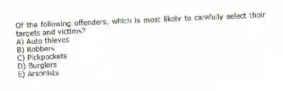 Of the following offenders, which is most likely to carefully select their targets and victims?
A) Auto thieves
B) Robbers
C) Pickpockets
D) Burglars
E) Arsonists