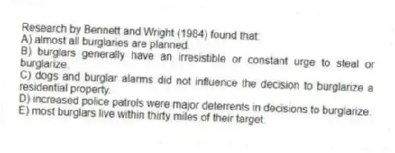 Research by Bennett and Wright (1984) found that:
A) almost all burglaries are planned.
B) burglars generally have an irresistible or constant urge to steal or burglarize.
C) dogs and burglar alarms did not influence the decision to burglarize a residential property.
D) increased police patrols were major deterrents in decisions to burglarize.
E) most burglars live within thirty miles of their target.