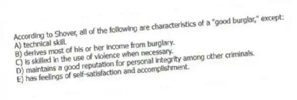 According to Shover, all of the following are characteristics of a "good burglar," except:
A) technical skill.
B) derives most of his or her income from burglary.
C) is skilled in the use of violence when necessary.
D) maintains a good reputation for personal integrity among other criminals.
E) has feelings of self-satisfaction and accomplishment.