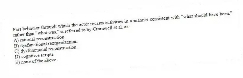 Past behavior through which the actor recasts activities in a manner consistent with "what should have been," rather than "what was," is referred to by Cromwell et al. as:
A) rational reconstruction.
B) dysfunctional reorganization.
C) dysfunctional reconstruction.
D) cognitive scripts
E) none of the above.