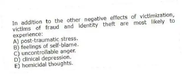 In addition to the other negative effects of victimization, victims of fraud and identity theft are most likely to experience:
A) post-traumatic stress.
B) feelings of self-blame.
C) uncontrollable anger.
D) clinical depression.
E) homicidal thoughts.