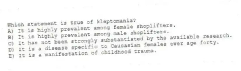 Which statement is true of kleptomania?
A) It is highly prevalent among female shoplifters.
B) It is highly prevalent among male shoplifters.
C) It has not been strongly substantiated by the available research.
D) It is a disease specific to Caucasian females over age forty.
E) It is a manifestation of childhood trauma.