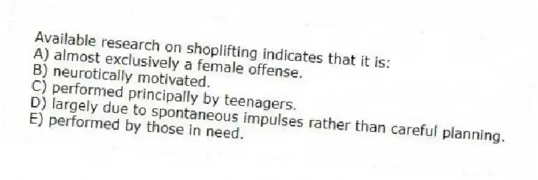 Available research on shoplifting indicates that it is:
A) almost exclusively a female offense.
B) neurotically motivated.
C) performed principally by teenagers.
D) largely due to spontaneous impulses rather than careful planning.
E) performed by those in need.