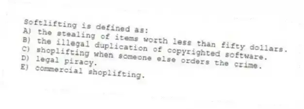 Softlifting is defined as:
A) the stealing of items worth less than fifty dollars.
B) the illegal duplication of copyrighted software.
C) shoplifting when someone else orders the crime.
D) legal piracy.
E) commercial shoplifting.