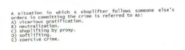 A situation in which a shoplifter follows someone else's orders in committing the crime is referred to as:
A) vicarious gratification.
B) neutralization.
C) shoplifting by proxy.
D) softlifting.
E) coercive crime.
