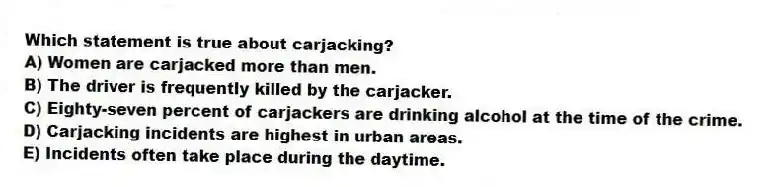 Which statement is true about carjacking?
A) Women are carjacked more than men.
B) The driver is frequently killed by the carjacker.
C) Eighty-seven percent of carjackers are drinking alcohol at the time of the crime.
D) Carjacking incidents are highest in urban areas.
E) Incidents often take place during the daytime.