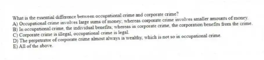 What is the essential difference between occupational crime and corporate crime?
A) Occupational crime involves large sums of money; whereas corporate crime involves smaller amounts of money.
B) In occupational crime, the individual benefits; whereas in corporate crime, the corporation benefits from the crime.
C) Corporate crime is illegal, occupational crime is legal.
D) The perpetrator of corporate crime almost always is wealthy, which is not so in occupational crime.
E) All of the above.
