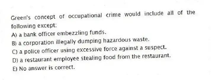 Green's concept of occupational crime would include all of the following except:
A) a bank officer embezzling funds.
B) a corporation illegally dumping hazardous waste.
C) a police officer using excessive force against a suspect.
D) a restaurant employee stealing food from the restaurant.
E) No answer is correct.