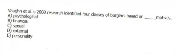 Vaughn et al.'s 2008 research identified four classes of burglars based on _____motives.
A) psychological
B) financial
C) sexual
D) external
E) personality