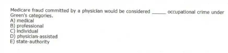 Medicare fraud committed by a physician would be considered _____ occupational crime under Green's categories.
A) medical
B) professional
C) individual
D) physician-assisted
E) state-authority