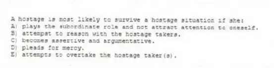 A hostage is most likely to survive a hostage situation if she:
A) plays the subordinate role and not attract attention to oneself.
B) attempst to reason with the hostage takers.
C) becomes assertive and argumentative.
D) pleads for mercy.
E) attempts to overtake the hostage taker(s).