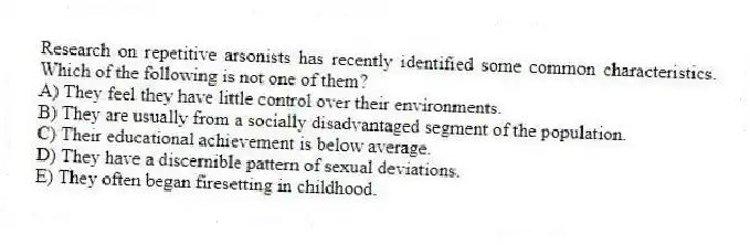 Research on repetitive arsonists has recently identified some common characteristics. Which of the following is not one of them?
A) They feel they have little control over their environments.
B) They are usually from a socially disadvantaged segment of the population.
C) Their educational achievement is below average.
D) They have a discernible pattern of sexual deviations.
E) They often began firesetting in childhood.
