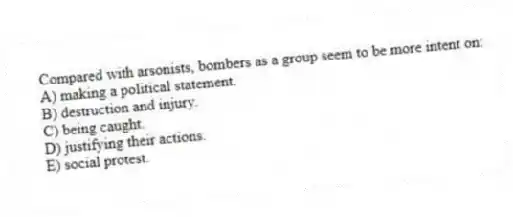 Compared with arsonists, bombers as a group seem to be more intent on:
A) making a political statement.
B) destruction and injury.
C) being caught.
D) justifying their actions.
E) social protest.