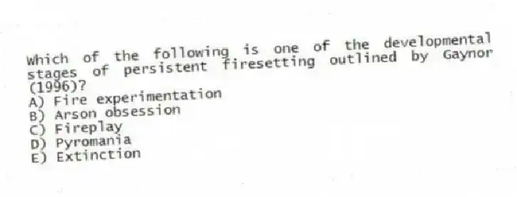 Which of the following is one of the developmental stages of persistent firesetting outlined by Gaynor (1996)?
A) Fire experimentation
B) Arson obsession
C) Fireplay
D) Pyromania
E) Extinction
