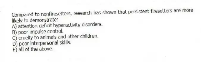 Compared to nonfiresetters, research has shown that persistent firesetters are more likely to demonstrate:
A) attention deficit hyperactivity disorders.
B) poor impulse control.
C) cruelty to animals and other children.
D) poor interpersonal skills.
E) all of the above.