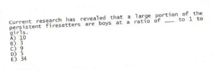 Current research has revealed that a large portion of the persistent firesetters are boys at a ratio of ___ to 1 to girls.
A) 10
B) 3
C) 9
D) 5
E) 34