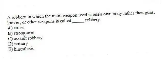 A robbery in which the main weapon used is one's own body rather than guns, knives, or other weapons is called _____ robbery.
A) street
B) strong-arm
C) assault robbery
D) tertiary
E) kinesthetic