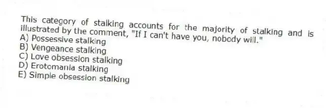 This category of stalking accounts for the majority of stalking and is illustrated by the comment, "If I can't have you, nobody will."
A) Possessive stalking
B) Vengeance stalking
C) Love obsession stalking
D) Erotomania stalking
E) Simple obsession stalking