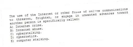 The use of the Internet or other forms of online communications to threaten, frighten, or engage in unwanted advances toward another person is specifically called:
A) Internet crime.
B) Internet abuse.
C) cyberstalking.
D) cybernetics.
E) computer stalking.