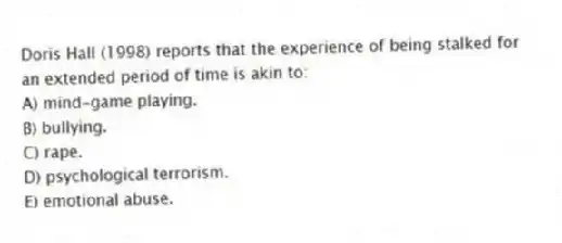 Doris Hall (1998) reports that the experience of being stalked for an extended period of time is akin to:
A) mind-game playing.
B) bullying.
C) rape.
D) psychological terrorism.
E) emotional abuse.