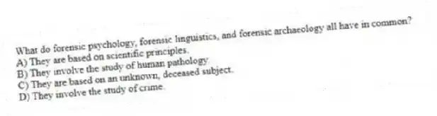 What do forensic psychology, forensic linguistics, and forensic archaeology all have in common?
A) They are based on scientific principles.
B) They involve the study of human pathology.
C) They are based on an unknown, deceased subject.
D) They involve the study of crime.