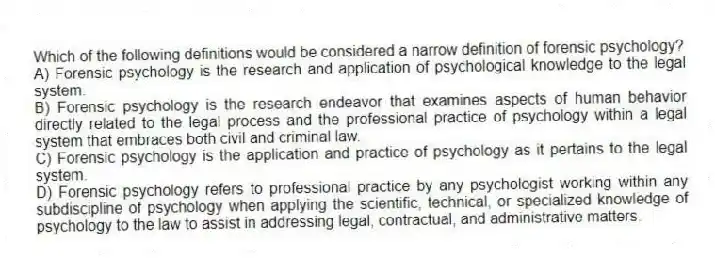 Which of the following definitions would be considered a narrow definition of forensic psychology?
A) Forensic psychology is the research and application of psychological knowledge to the legal system.
B) Forensic psychology is the research endeavor that examines aspects of human behavior directly related to the legal process and the professional practice of psychology within a legal system that embraces both civil and criminal law.
C) Forensic psychology is the application and practice of psychology as it pertains to the legal system.
D) Forensic psychology refers to professional practice by any psychologist working within any subdiscipline of psychology when applying the scientific, technical, or specialized knowledge of psychology to the law to assist in addressing legal, contractual, and administrative matters.
