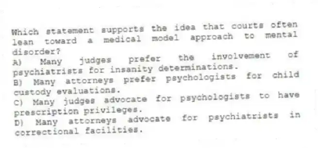 Which statement supports the idea that courts often lean toward a medical model approach to mental disorder?
A) Many judges prefer the involvement of psychiatrists for insanity determinations.
B) Many attorneys prefer psychologists for child custody evaluations.
C) Many judges advocate for psychologists to have prescription privileges.
D) Many attorneys advocate for psychiatrists in correctional facilities.