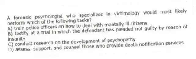 A forensic psychologist who specializes in victimology would most likely perform which of the following tasks?
A) train police officers on how to deal with mentally ill citizens
B) testify at a trial in which the defendant has pleaded not guilty by reason of insanity
C) conduct research on the development of psychopathy
D) assess, support, and counsel those who provide death notification services
