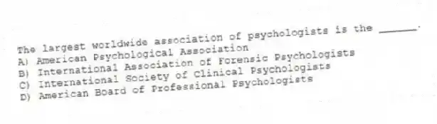 The largest worldwide association of psychologists is the ______.
A) American Psychological Association
B) International Association of Forensic Psychologists
C) International Society of Clinical Psychologists
D) American Board of Professional Psychologists