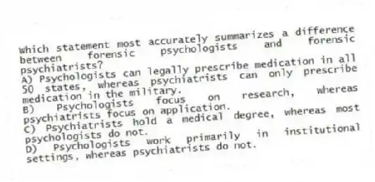 Which statement most accurately summarizes a difference between forensic psychologists and forensic psychiatrists?
A) Psychologists can legally prescribe medication in all 50 states, whereas psychiatrists can only prescribe medication in the military.
B) Psychologists focus on research, whereas psychiatrists focus on application.
C) Psychiatrists hold a medical degree, whereas most psychologists do not.
D) Psychologists work primarily in institutional settings, whereas psychiatrists do not.