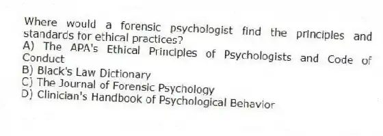 Where would a forensic psychologist find the principles and standards for ethical practices?
A) The APA's Ethical Principles of Psychologists and Code of Conduct
B) Black's Law Dictionary
C) The Journal of Forensic Psychology
D) Clinician's Handbook of Psychological Behavior