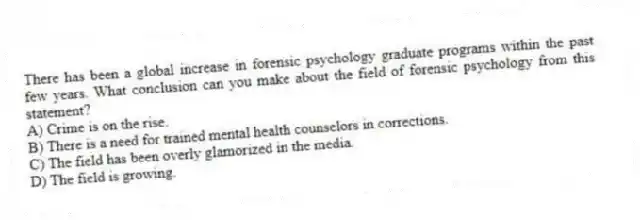 There has been a global increase in forensic psychology graduate programs within the past few years. What conclusion can you make about the field of forensic psychology from this statement?
A) Crime is on the rise.
B) There is a need for trained mental health counselors in corrections.
C) The field has been overly glamorized in the media.
D) The field is growing.