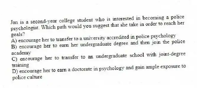 Jan is a second-year college student who is interested in becoming a police psychologist. Which path would you suggest that she take in order to reach her goals?
A) encourage her to transfer to a university accredited in police psychology
B) encourage her to earn her undergraduate degree and then join the police academy
C) encourage her to transfer to an undergraduate school with joint-degree training
D) encourage her to earn a doctorate in psychology and gain ample exposure to police culture