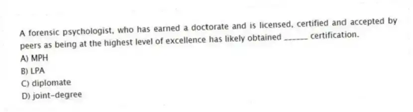 A forensic psychologist, who has earned a doctorate and is licensed, certified and accepted by peers as being at the highest level of excellence has likely obtained ______ certification.
A) MPH
B) LPA
C) diplomate
D) joint-degree