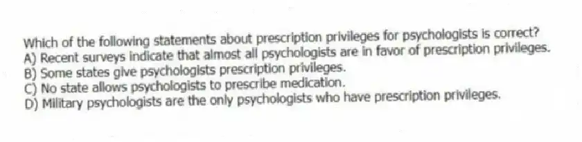Which of the following statements about prescription privileges for psychologists is correct?
A) Recent surveys indicate that almost all psychologists are in favor of prescription privileges.
B) Some states give psychologists prescription privileges.
C) No state allows psychologists to prescribe medication.
D) Military psychologists are the only psychologists who have prescription privileges.