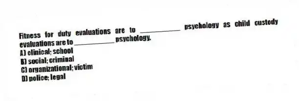Fitness for duty evaluations are to __________ psychology as child custody evaluations are to __________ psychology.
A) clinical; school
B) social; criminal
C) organizational; victim
D) police; legal