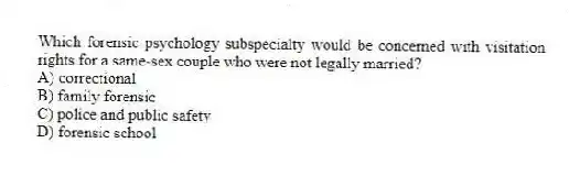 Which forensic psychology subspecialty would be concerned with visitation rights for a same-sex couple who were not legally married?
A) correctional
B) family forensic
C) police and public safety
D) forensic school