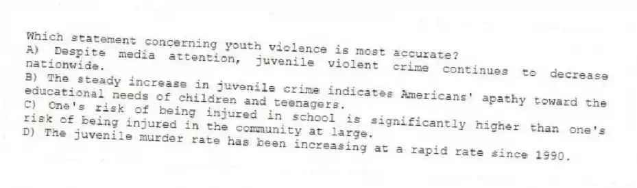 Which statement concerning youth violence is most accurate?
A) Despite media attention, juvenile violent crime continues to decrease nationwide.
B) The steady increase in juvenile crime indicates Americans' apathy toward the educational needs of children and teenagers.
C) One's risk of being injured in school is significantly higher than one's risk of being injured in the community at large.
D) The juvenile murder rate has been increasing at a rapid rate since 1990.