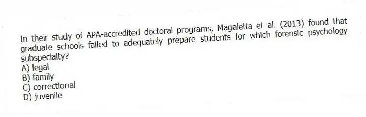 In their study of APA-accredited doctoral programs, Magaletta et al. (2013) found that graduate schools failed to adequately prepare students for which forensic psychology subspecialty?
A) legal
B) family
C) correctional
D) juvenile