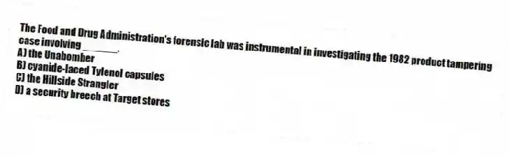 The Food and Drug Administration's forensic lab was instrumental in investigating the 1982 product tampering case involving ______.
A) the Unabomber
B) cyanide-laced Tylenol capsules
C) the Hillside Strangler
D) a security breech at Target stores