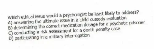 Which ethical issue would a psychologist be least likely to address?
A) answering the ultimate issue in a child custody evaluation
B) determining the correct medication dosage for a psychotic prisoner
C) conducting a risk assessment for a death penalty case
D) participating in a military interrogation