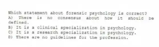 Which statement about forensic psychology is correct?
A) There is no consensus about how it should be defined.
B) It is a clinical specialization in psychology.
C) It is a research specialization in psychology.
D) There are no guidelines for the profession.