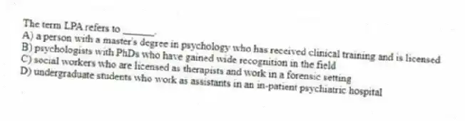 The term LPA refers to ______.
A) a person with a master's degree in psychology who has received clinical training and is licensed
B) psychologists with PhDs who have gained wide recognition in the field
C) social workers who are licensed as therapists and work in a forensic setting
D) undergraduate students who work as assistants in an in-patient psychiatric hospital