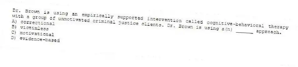 Dr. Brown is using an empirically supported intervention called cognitive-behavioral therapy with a group of unmotivated criminal justice clients. Dr. Brown is using a(n) ______ approach.
A) correctional
B) victimless
C) motivational
D) evidence-based