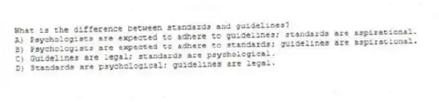 What is the difference between standards and guidelines?
A) Psychologists are expected to adhere to guidelines; standards are aspirational.
B) Psychologists are expected to adhere to standards; guidelines are aspirational.
C) Guidelines are legal; standards are psychological.
D) Standards are psychological; guidelines are legal.