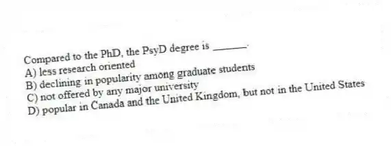 Compared to the PhD, the PsyD degree is ______.
A) less research oriented
B) declining in popularity among graduate students
C) not offered by any major university
D) popular in Canada and the United Kingdom, but not in the United States