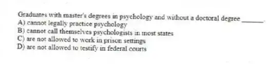 Graduates with master's degrees in psychology and without a doctoral degree ______.
A) cannot legally practice psychology
B) cannot call themselves psychologists in most states
C) are not allowed to work in prison settings
D) are not allowed to testify in federal courts