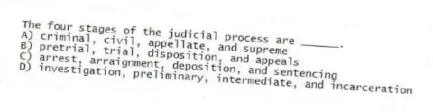 The four stages of the judicial process are ______.
A) criminal, civil, appellate, and supreme
B) pretrial, trial, disposition, and appeals
C) arrest, arraignment, deposition, and sentencing
D) investigation, preliminary, intermediate, and incarceration