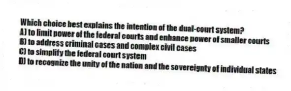 Which choice best explains the intention of the dual-court system?
A) to limit power of the federal courts and enhance power of smaller courts
B) to address criminal cases and complex civil cases
C) to simplify the federal court system
D) to recognize the unity of the nation and the sovereignty of individual states
