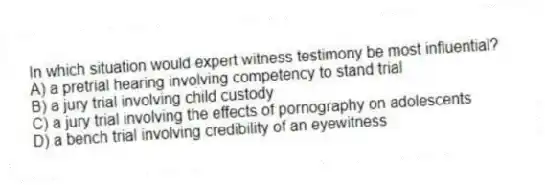 In which situation would expert witness testimony be most influential?
A) a pretrial hearing involving competency to stand trial
B) a jury trial involving child custody
C) a jury trial involving the effects of pornography on adolescents
D) a bench trial involving credibility of an eyewitness